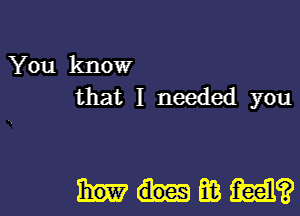 You know
that I needed you

Mumiiam