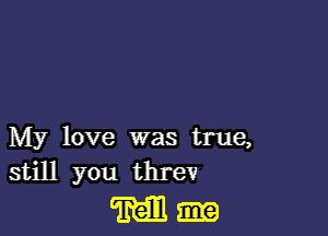 My love was true,
still you threv

M-