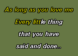 As long as you love me

Every little thing
that you have

said and done..