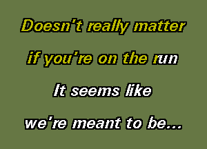 Doesn't really matter

if you 're on the mn
It seems like

we 're meant to be...