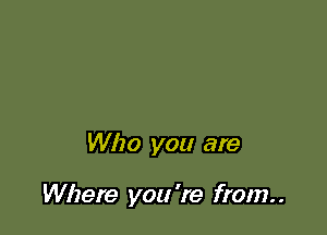 Who you are

Where you 're from. .