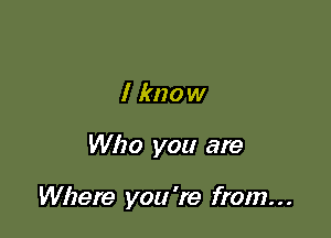 I know

Who you are

Where you 're from. . .