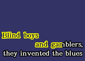 Blind
mblers,
they invented the blues