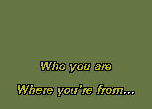 Who you are

Where you 're from. . .
