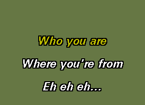 Who you are

Where you 're from

Eh eh eh...