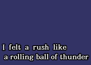 I felt a rush like
a rolling ball of thunder