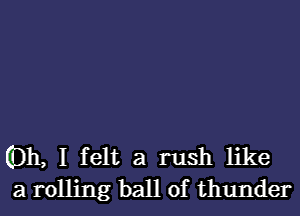 (Dh, I felt a rush like
a rolling ball of thunder