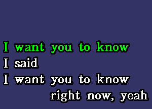 I want you to know

I said
I want you to know
right now, yeah