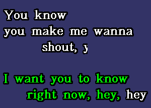 You know
you make me wanna
shout, 3

I want you to know
right now, hey, hey