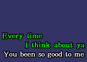 Every time
I think about ya
You been so good to me