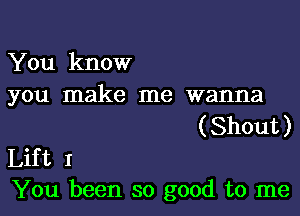 You know
you make me wanna

( Shout )

Lift I
You been so good to me