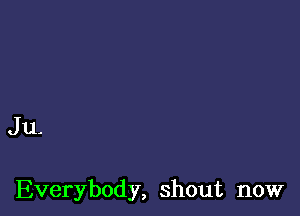 Ju-

Everybody, shout now