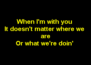 When I'm with you
It doesn't matter where we

are
Or what we're doin'