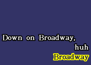 Down on Broadway,
huh