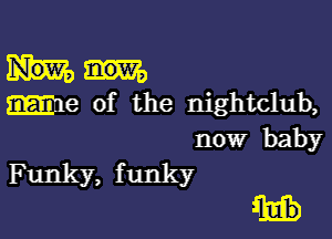 We of the nightclub,

now baby
Funky, f unky

ulb