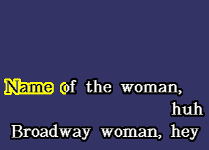 W (of the woman,
huh

Broadway woman, hey