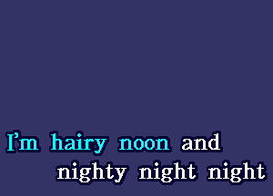 Fm hairy noon and
mighty night night