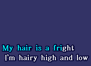 My hair is a fright
Fm hairy high and low