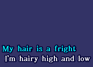 My hair is a fright
Fm hairy high and low