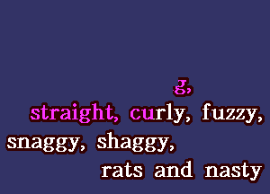 g,

straight, curly, f uzzy,

snaggy, shaggy,
rats and nasty