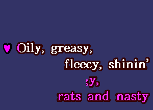 Oily, greasy,

f leecy, shinif

43',
rats and nasty