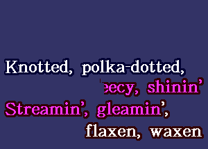 Knotted, polka-dotted,
zecy, shinin,
Streamin,, gleamif,

f laxen, waxen l