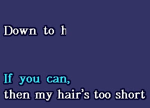 Down to h

If you can,
then my haifs too short