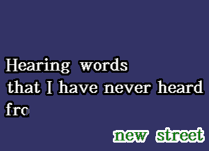 Hearing words

that I have never heard
fro

Hm