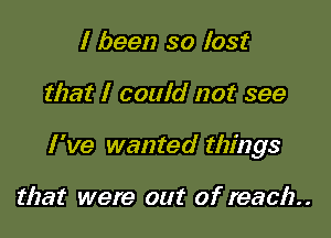 I been so lost

that I could not see

I've wanted things

that were out of reach