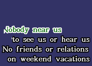 nobody near
'to see us or hear us
No friends or relations

on weekend vacations