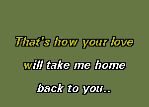 That's how your love

will take me home

back to you. .