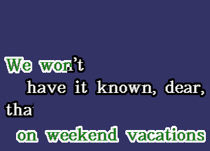 Wig wk
have it known, dear,
tha

weekend vacations