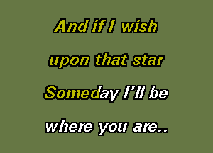 And if I wish

upon that star

Someday I 'll be

where you are. .