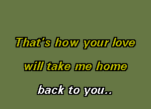 That's how your love

will take me home

back to you. .