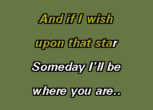 And if I wish

upon that star

Someday I 'll be

where you are. .