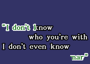 GE Iknow

who you re With
I d0n t even know

13mm