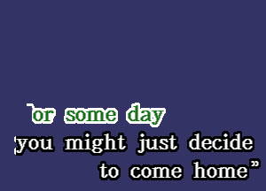 w
you might just decide
to come homen