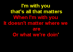 I'm with you
that's all that matters
When I'm with you
It doesn't matter where we

are
Or what we're doin'