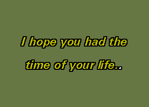 I hope you had the

time of your life..