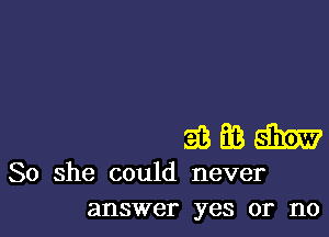 So she could never
answer yes or no