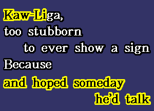 Mm,

too stubborn
to ever show a sign
Because

mm
mm