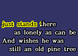 SEES m ithere

as lonely as can be
And Wishes he was
still an old pine tree