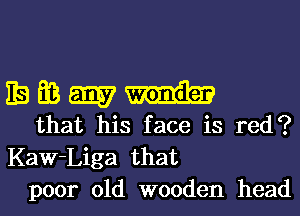 IBEMEQI-h

that his face is red?
Kaw-Liga that
poor old wooden head