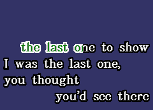 m m Gide to show

I was the last one,
you thought
you,d see there