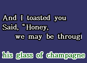 And I toasted you
Said, cH0ney,
we may be througJ

mmw-u