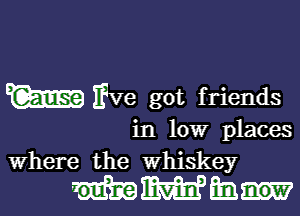 vae got friends

in low places
Where the whiskey

mmmm-