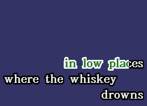 an M ties
Where the whiskey
drowns