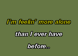 I'm feelin' more alone

than I ever have

before. .
