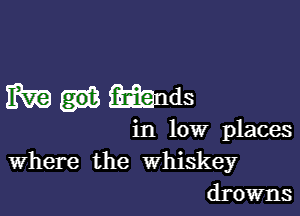 m mnds

in low places
Where the Whiskey
drowns