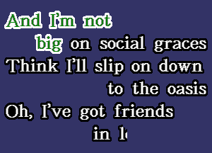 Hm

on social graces
Think 1 11 slip on down

to the oasis
Oh, Fve got friends
in II